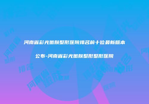 河南省彩光嫩肤整形医院排名前十位最新版本公布-河南省彩光嫩肤整形整形医院
