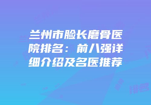 兰州市脸长磨骨医院排名：前八强详细介绍及名医推荐