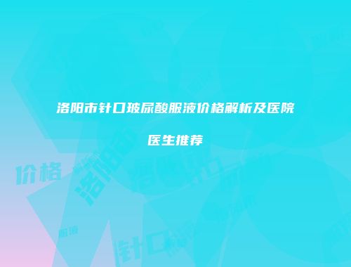 洛阳市针口玻尿酸服液价格解析及医院医生推荐
