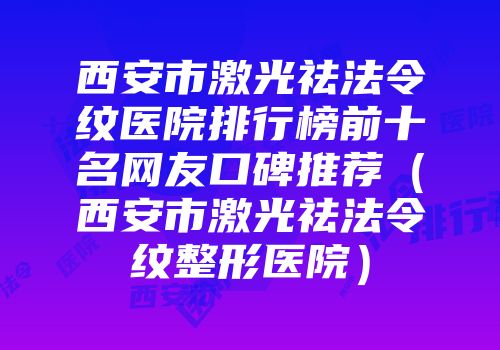 西安市激光祛法令纹医院排行榜前十名网友口碑推荐（西安市激光祛法令纹整形医院）