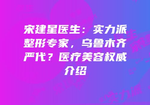 宋建星医生：实力派整形专家，乌鲁木齐严代？医疗美容权威介绍