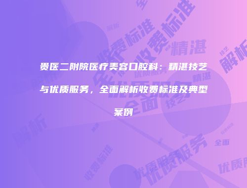 贵医二附院医疗美容口腔科：精湛技艺与优质服务，全面解析收费标准及典型案例