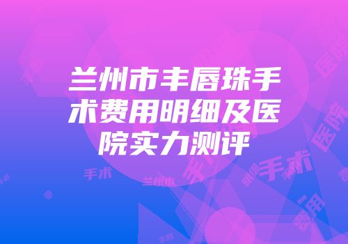 兰州市丰唇珠手术费用明细及医院实力测评