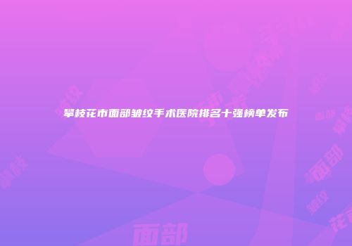 攀枝花市面部皱纹手术医院排名十强榜单发布