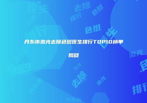 丹东市激光去除色斑医生排行TOP10榜单揭晓
