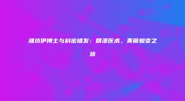 潍坊伊博士与科密植发：精湛医术，美丽蜕变之旅