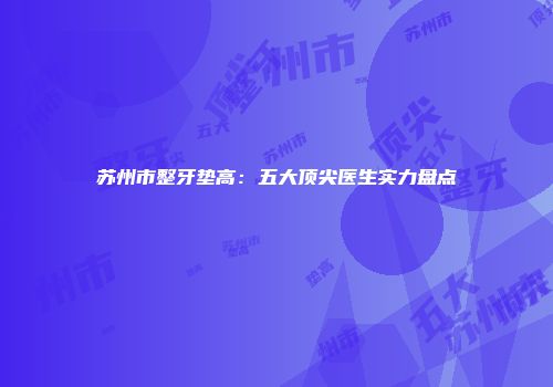 苏州市整牙垫高：五大顶尖医生实力盘点