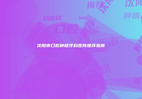 沈阳市口腔种植牙科医院推荐指南