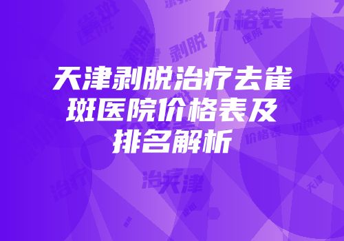 天津剥脱治疗去雀斑医院价格表及排名解析