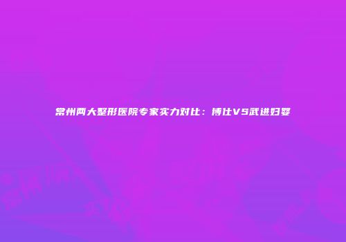 常州两大整形医院专家实力对比：博仕VS武进妇婴