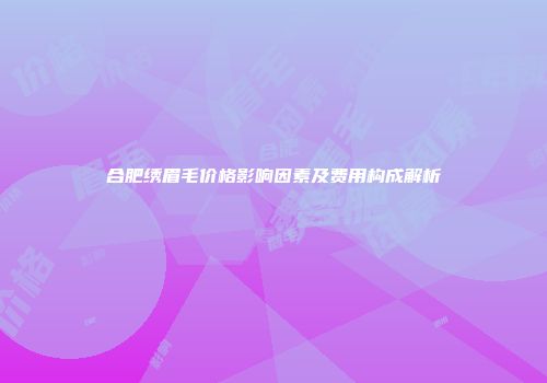 合肥绣眉毛价格影响因素及费用构成解析