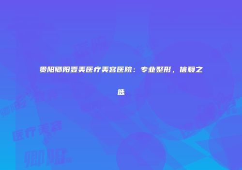 贵阳卿阳壹美医疗美容医院：专业整形，信赖之选