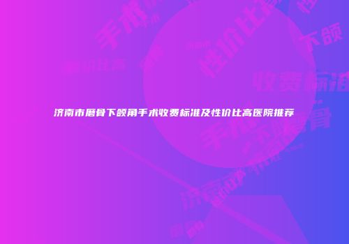 济南市磨骨下颌角手术收费标准及性价比高医院推荐