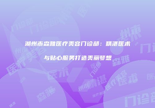 湖州市森雅医疗美容门诊部：精湛医术与贴心服务打造美丽梦想