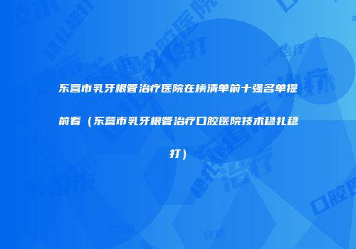 东营市乳牙根管治疗医院在榜清单前十强名单提前看（东营市乳牙根管治疗口腔医院技术稳扎稳打）
