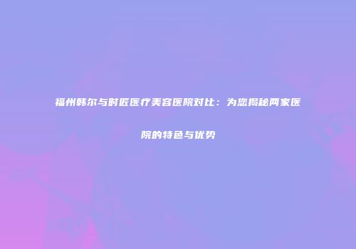 福州韩尔与时匠医疗美容医院对比：为您揭秘两家医院的特色与优势