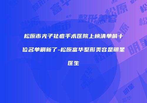 松原市光子祛痘手术医院上榜清单前十位名单刷新了-松原富华整形美容是明星医生
