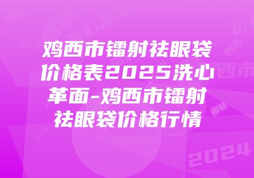 鸡西市镭射祛眼袋价格表2025洗心革面-鸡西市镭射祛眼袋价格行情