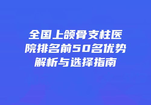 全国上颌骨支柱医院排名前50名优势解析与选择指南