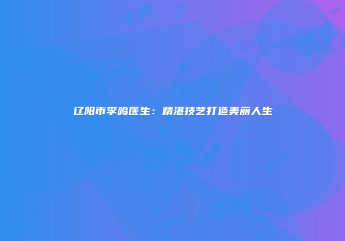 辽阳市李鸣医生：精湛技艺打造美丽人生