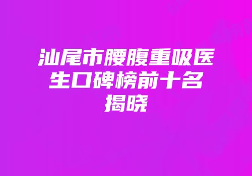 汕尾市腰腹重吸医生口碑榜前十名揭晓