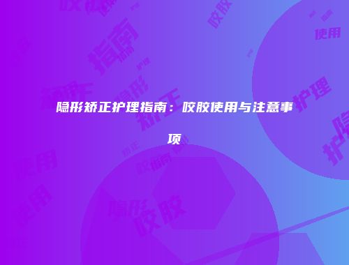 隐形矫正护理指南：咬胶使用与注意事项