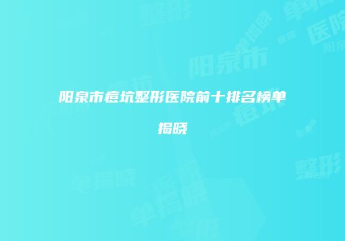 阳泉市痘坑整形医院前十排名榜单揭晓