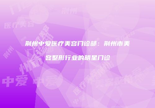 荆州中爱医疗美容门诊部：荆州市美容整形行业的明星门诊
