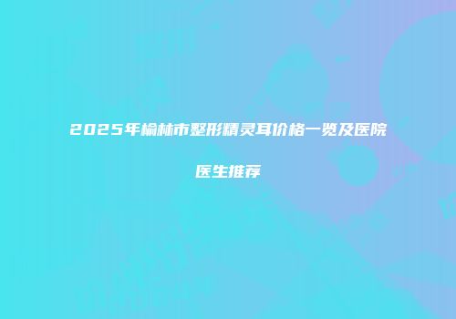 2025年榆林市整形精灵耳价格一览及医院医生推荐