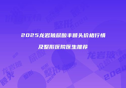 2025龙岩玻尿酸丰额头价格行情及整形医院医生推荐