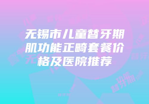 无锡市儿童替牙期肌功能正畸套餐价格及医院推荐
