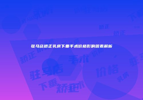 驻马店矫正乳房下垂手术价格影响因素解析