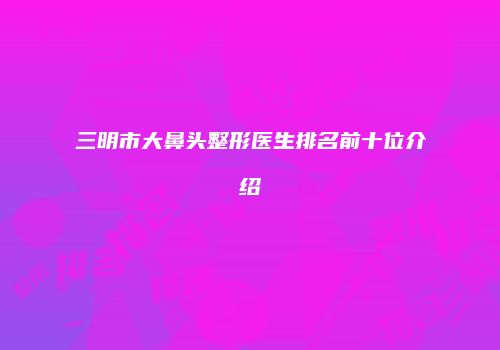 三明市大鼻头整形医生排名前十位介绍