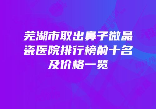 芜湖市取出鼻子微晶瓷医院排行榜前十名及价格一览