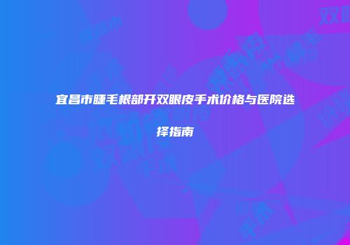 宜昌市睫毛根部开双眼皮手术价格与医院选择指南