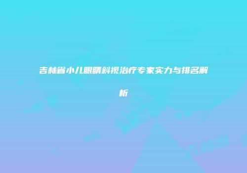 吉林省小儿眼睛斜视治疗专家实力与排名解析