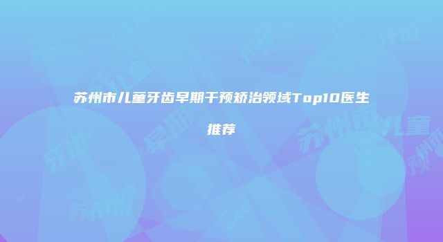 苏州市儿童牙齿早期干预矫治领域Top10医生推荐