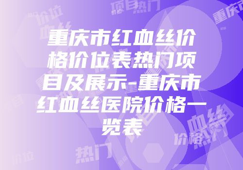 重庆市红血丝价格价位表热门项目及展示-重庆市红血丝医院价格一览表