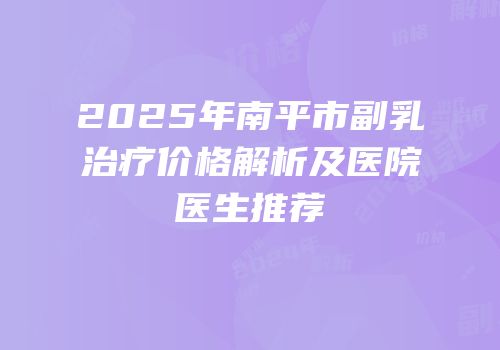 2025年南平市副乳治疗价格解析及医院医生推荐