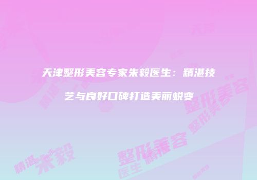 天津整形美容专家朱毅医生：精湛技艺与良好口碑打造美丽蜕变
