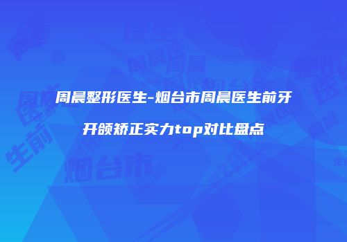 周晨整形医生-烟台市周晨医生前牙开颌矫正实力top对比盘点