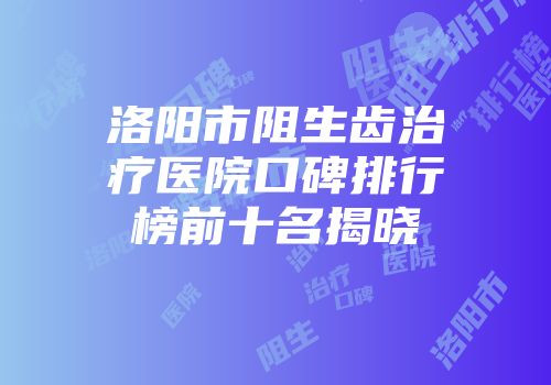 洛阳市阻生齿治疗医院口碑排行榜前十名揭晓