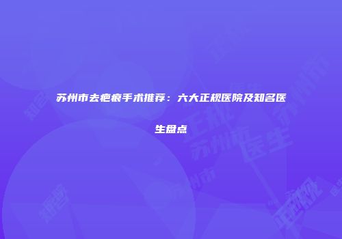 苏州市去疤痕手术推荐：六大正规医院及知名医生盘点