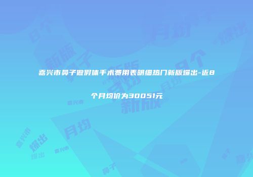 嘉兴市鼻子做假体手术费用表明细热门新版爆出-近8个月均价为30051元