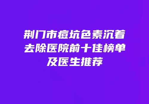 荆门市痘坑色素沉着去除医院前十佳榜单及医生推荐