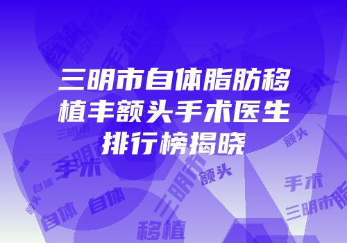 三明市自体脂肪移植丰额头手术医生排行榜揭晓