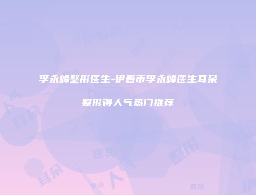 李永峰整形医生-伊春市李永峰医生耳朵整形得人气热门推荐