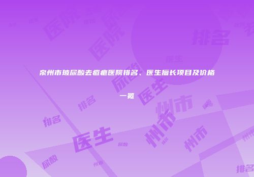 泉州市玻尿酸去痘疤医院排名、医生擅长项目及价格一览