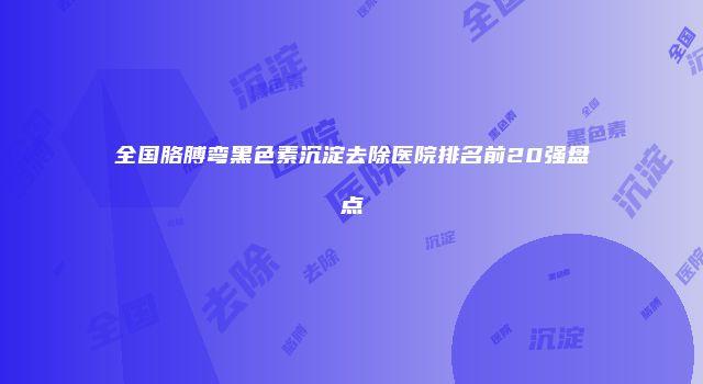 全国胳膊弯黑色素沉淀去除医院排名前20强盘点