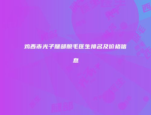 鸡西市光子腿部脱毛医生排名及价格信息